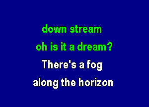 down stream
oh is it a dream?
There's a fog

along the horizon