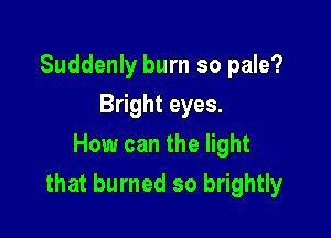 Suddenly burn so pale?
Bright eyes.
How can the light

that burned so brightly