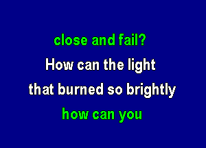 close and fail?
How can the light

that burned so brightly

how can you