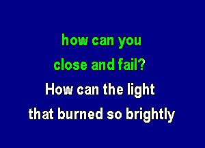 how can you
close and fail?
How can the light

that burned so brightly