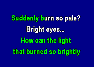 Suddenly burn so pale?
Bright eyes...
How can the light

that burned so brightly