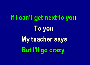 If I can't get next to you
To you
My teacher says

But I'll go crazy