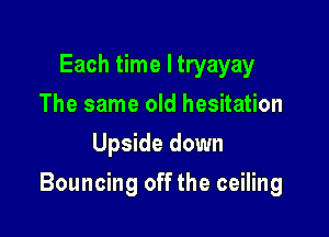 Each time I tryayay
The same old hesitation
Upside down

Bouncing off the ceiling