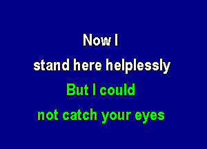 Now I

stand here helplessly

But I could
not catch your eyes