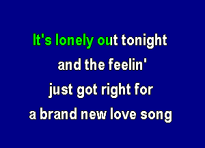 It's lonely out tonight
and the feelin'
just got right for

a brand new love song