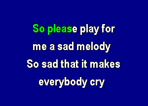 So please play for

me a sad melody
So sad that it makes
everybody cry
