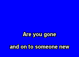 Are you gone

and on to someone new
