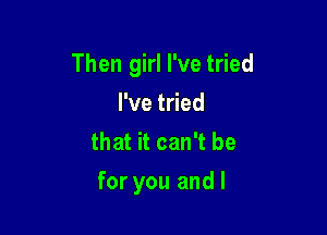 Then girl I've tried
Pvet ed
that it can't be

for you and I