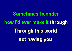 Sometimes I wonder

how I'd ever make it through

Through this world
not having you