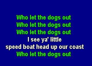 Who let the dogs out
Who let the dogs out
Who let the dogs out

I see ya' little
speed boat head up our coast
Who let the dogs out