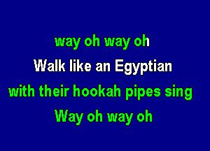 way oh way oh
Walk like an Egyptian

with their hookah pipes sing

Way oh way oh