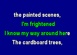 the painted scenes,
I'm frightened

lknow my way around here

The cardboard trees,