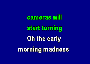 cameras will
start turning
Oh the early

morning madness