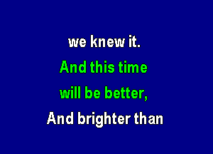 we knew it.
And this time

will be better,
And brighter than