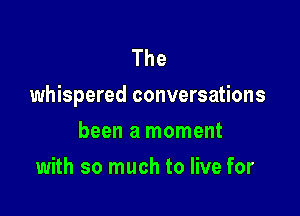 The
whispered conversations

been a moment
with so much to live for