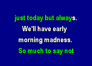 just today but always.
We'll have early
morning madness.

So much to say not