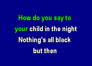 How do you say to

your child in the night
Nothing's all black
but then