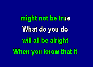 might not be true
What do you do

will all be alright

When you knowthat it