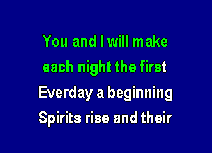 You and I will make
each night the first

Everday a beginning

Spirits rise and their