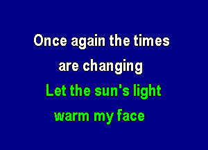 Once again the times
are changing

Let the sun's light

warm my face