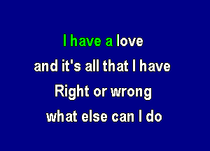 I have a love
and it's all that I have

Right or wrong

what else can I do