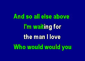 And so all else above
I'm waiting for
the man I love

Who would would you