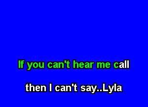 If you can't hear me call

then I can't say..Lyla