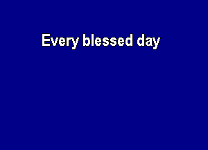 Every blessed day