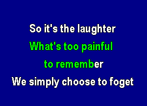 So it's the laughter
What's too painful
to remember

We simply choose to foget