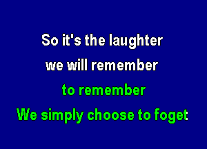 So it's the laughter
we will remember
to remember

We simply choose to foget