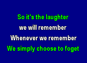 So it's the laughter
we will remember
Whenever we remember

We simply choose to foget