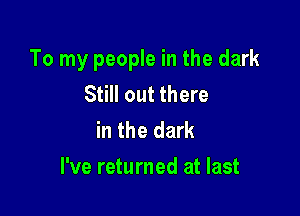 To my people in the dark
Still out there
in the dark

I've returned at last