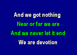 And we got nothing

Near or far we are
And we never let it end
We are devotion