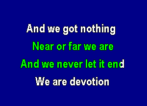 And we got nothing

Near or far we are
And we never let it end
We are devotion