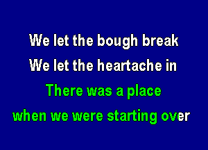 We let the bough break
We let the heartache in
There was a place

when we were starting over