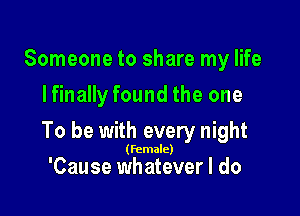 Someone to share my life
Ifinally found the one

To be with every night

(female)

'Cause whatever I do