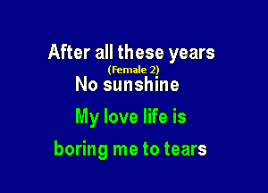 After all these years

(female 2)

No sunshine
My love life is

boring me to tears