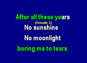After all these years

(female 2)

No sunshine

No moonlight

boring me to tears