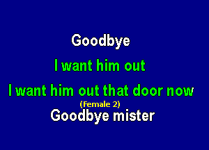 Goodbye
lwant him out
lwant him out that door now

(female 2)

Goodbye mister