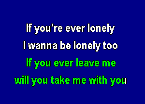 If you're ever lonely
I wanna be lonely too
If you ever leave me

will you take me with you
