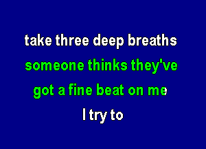 take three deep breaths

someone thinks they've
got a fine beat on me
ltry to