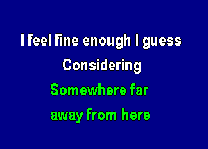 lfeel fine enough I guess

Considering
Somewhere far
away from here