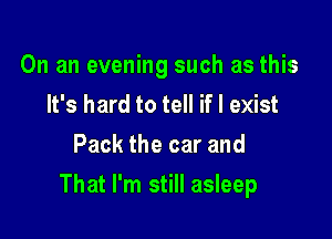 On an evening such as this
It's hard to tell if I exist
Pack the car and

That I'm still asleep