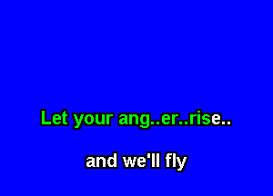 Let your ang..er..rise..

and we'll fly