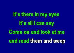 It's there in my eyes
It's all I can say
Come on and look at me

and read them and weep