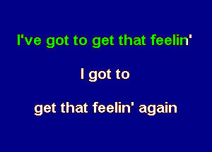 I've got to get that feelin'

I got to

get that feelin' again