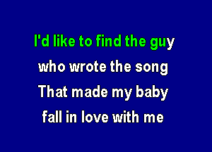 I'd like to find the guy
who wrote the song

That made my baby

fall in love with me