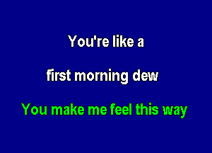You're like a

first morning dew

You make me feel this way