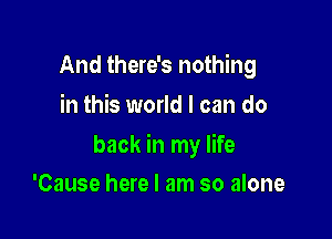 And there's nothing
in this world I can do

back in my life

'Cause here I am so alone