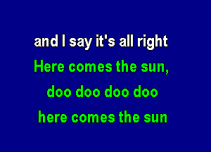 and I say it's all right

Here comes the sun,
doo doo doo doo
here comes the sun